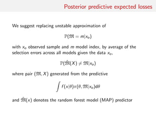 Posterior predictive expected losses
We suggest replacing unstable approximation of
P(M = m|xo)
with xo observed sample and m model index, by average of the
selection errors across all models given the data xo,
P( ˆM(X) = M|xo)
where pair (M, X) generated from the predictive
f (x|θ)π(θ, M|xo)dθ
and ˆM(x) denotes the random forest model (MAP) predictor
 