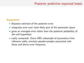 Posterior predictive expected losses
Arguments:
• Bayesian estimate of the posterior error
• integrates error over most likely part of the parameter space
• gives an averaged error rather than the posterior probability of
the null hypothesis
• easily computed: Given ABC subsample of parameters from
reference table, simulate pseudo-samples associated with
those and derive error frequency
 