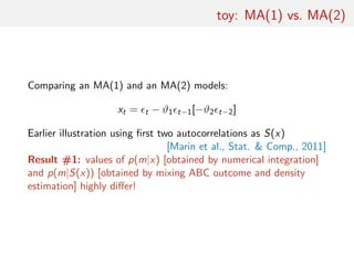 toy: MA(1) vs. MA(2)
Comparing an MA(1) and an MA(2) models:
xt = t − ϑ1 t−1[−ϑ2 t−2]
Earlier illustration using ﬁrst two autocorrelations as S(x)
[Marin et al., Stat. & Comp., 2011]
Result #1: values of p(m|x) [obtained by numerical integration]
and p(m|S(x)) [obtained by mixing ABC outcome and density
estimation] highly diﬀer!
 