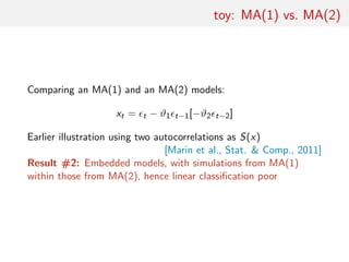 toy: MA(1) vs. MA(2)
Comparing an MA(1) and an MA(2) models:
xt = t − ϑ1 t−1[−ϑ2 t−2]
Earlier illustration using two autocorrelations as S(x)
[Marin et al., Stat. & Comp., 2011]
Result #2: Embedded models, with simulations from MA(1)
within those from MA(2), hence linear classiﬁcation poor
 