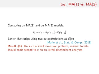 toy: MA(1) vs. MA(2)
Comparing an MA(1) and an MA(2) models:
xt = t − ϑ1 t−1[−ϑ2 t−2]
Earlier illustration using two autocorrelations as S(x)
[Marin et al., Stat. & Comp., 2011]
Result #3: On such a small dimension problem, random forests
should come second to k-nn ou kernel discriminant analyses
 