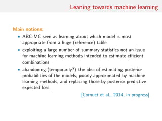 Leaning towards machine learning
Main notions:
• ABC-MC seen as learning about which model is most
appropriate from a huge (reference) table
• exploiting a large number of summary statistics not an issue
for machine learning methods intended to estimate eﬃcient
combinations
• abandoning (temporarily?) the idea of estimating posterior
probabilities of the models, poorly approximated by machine
learning methods, and replacing those by posterior predictive
expected loss
[Cornuet et al., 2014, in progress]
 