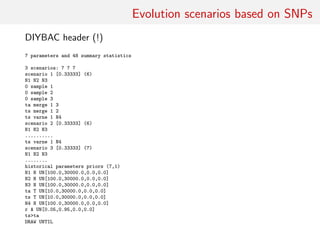 Evolution scenarios based on SNPs
DIYBAC header (!)
7 parameters and 48 summary statistics
3 scenarios: 7 7 7
scenario 1 [0.33333] (6)
N1 N2 N3
0 sample 1
0 sample 2
0 sample 3
ta merge 1 3
ts merge 1 2
ts varne 1 N4
scenario 2 [0.33333] (6)
N1 N2 N3
..........
ts varne 1 N4
scenario 3 [0.33333] (7)
N1 N2 N3
........
historical parameters priors (7,1)
N1 N UN[100.0,30000.0,0.0,0.0]
N2 N UN[100.0,30000.0,0.0,0.0]
N3 N UN[100.0,30000.0,0.0,0.0]
ta T UN[10.0,30000.0,0.0,0.0]
ts T UN[10.0,30000.0,0.0,0.0]
N4 N UN[100.0,30000.0,0.0,0.0]
r A UN[0.05,0.95,0.0,0.0]
ts>ta
DRAW UNTIL
 