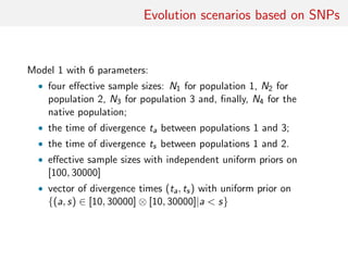 Evolution scenarios based on SNPs
Model 1 with 6 parameters:
• four eﬀective sample sizes: N1 for population 1, N2 for
population 2, N3 for population 3 and, ﬁnally, N4 for the
native population;
• the time of divergence ta between populations 1 and 3;
• the time of divergence ts between populations 1 and 2.
• eﬀective sample sizes with independent uniform priors on
[100, 30000]
• vector of divergence times (ta, ts) with uniform prior on
{(a, s) ∈ [10, 30000] ⊗ [10, 30000]|a < s}
 