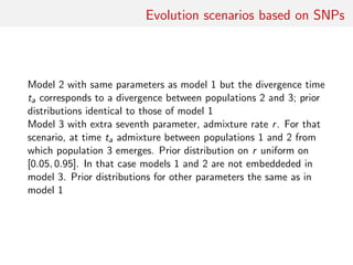 Evolution scenarios based on SNPs
Model 2 with same parameters as model 1 but the divergence time
ta corresponds to a divergence between populations 2 and 3; prior
distributions identical to those of model 1
Model 3 with extra seventh parameter, admixture rate r. For that
scenario, at time ta admixture between populations 1 and 2 from
which population 3 emerges. Prior distribution on r uniform on
[0.05, 0.95]. In that case models 1 and 2 are not embeddeded in
model 3. Prior distributions for other parameters the same as in
model 1
 