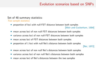 Evolution scenarios based on SNPs
Set of 48 summary statistics:
Two sample statistics
• proportion of loci with null FST distance between both samples
[Weir and Cockerham, 1984]
• mean across loci of non null FST distances between both samples
• variance across loci of non null FST distances between both samples
• mean across loci of FST distances between both samples
• proportion of 1 loci with null Nei’s distance between both samples
[Nei, 1972]
• mean across loci of non null Nei’s distances between both samples
• variance across loci of non null Nei’s distances between both samples
• mean across loci of Nei’s distances between the two samples
 