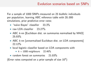 Evolution scenarios based on SNPs
For a sample of 1000 SNIPs measured on 25 biallelic individuals
per population, learning ABC reference table with 20, 000
simulations, prior predictive error rates:
• “na¨ıve Bayes” classiﬁer 33.3%
• raw LDA classiﬁer 23.27%
• ABC k-nn [Euclidean dist. on summaries normalised by MAD]
25.93%
• ABC k-nn [unnormalised Euclidean dist. on LDA components]
22.12%
• local logistic classiﬁer based on LDA components with
• k = 1000 neighbours 22.46%
• random forest on summaries 21.03%
(Error rates computed on a prior sample of size 104)
 