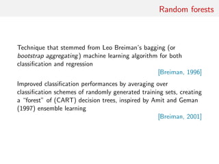 Random forests
Technique that stemmed from Leo Breiman’s bagging (or
bootstrap aggregating) machine learning algorithm for both
classiﬁcation and regression
[Breiman, 1996]
Improved classiﬁcation performances by averaging over
classiﬁcation schemes of randomly generated training sets, creating
a “forest” of (CART) decision trees, inspired by Amit and Geman
(1997) ensemble learning
[Breiman, 2001]
 