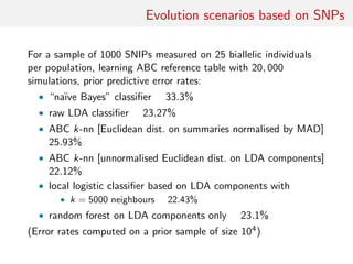 Evolution scenarios based on SNPs
For a sample of 1000 SNIPs measured on 25 biallelic individuals
per population, learning ABC reference table with 20, 000
simulations, prior predictive error rates:
• “na¨ıve Bayes” classiﬁer 33.3%
• raw LDA classiﬁer 23.27%
• ABC k-nn [Euclidean dist. on summaries normalised by MAD]
25.93%
• ABC k-nn [unnormalised Euclidean dist. on LDA components]
22.12%
• local logistic classiﬁer based on LDA components with
• k = 5000 neighbours 22.43%
• random forest on LDA components only 23.1%
(Error rates computed on a prior sample of size 104)
 