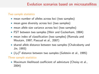 Evolution scenarios based on microsatellites
Two sample statistics
• mean number of alleles across loci (two samples)
• mean gene diversity across loci (two samples)
• mean allele size variance across loci (two samples)
• FST between two samples (Weir and Cockerham, 1984)
• mean index of classiﬁcation (two samples) (Rannala and
Moutain, 1997; Pascual et al., 2007)
• shared allele distance between two samples (Chakraborty and
Jin, 1993)
• (δµ)2 distance between two samples (Golstein et al., 1995)
Three sample statistics
• Maximum likelihood coeﬃcient of admixture (Choisy et al.,
2004)
 