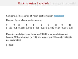 Back to Asian Ladybirds [message in a beetle]
Comparing 10 scenarios of Asian beetle invasion beetle moves
Random forest allocation frequencies
1 2 3 4 5 6 7 8 9 10
0.168 0.1 0.008 0.066 0.296 0.016 0.092 0.04 0.014 0.2
Posterior predictive error based on 20,000 prior simulations and
keeping 500 neighbours (or 100 neighbours and 10 pseudo-datasets
per parameter)
0.3682
 