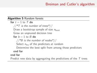 Breiman and Cutler’s algorithm
Algorithm 5 Random forests
for t = 1 to T do
//*T is the number of trees*//
Draw a bootstrap sample of size nboot
Grow an unpruned decision tree
for b = 1 to B do
//*B is the number of nodes*//
Select ntry of the predictors at random
Determine the best split from among those predictors
end for
end for
Predict new data by aggregating the predictions of the T trees
 