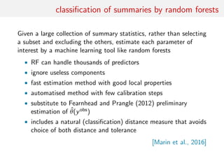 classiﬁcation of summaries by random forests
Given a large collection of summary statistics, rather than selecting
a subset and excluding the others, estimate each parameter of
interest by a machine learning tool like random forests
• RF can handle thousands of predictors
• ignore useless components
• fast estimation method with good local properties
• automatised method with few calibration steps
• substitute to Fearnhead and Prangle (2012) preliminary
estimation of ˆθ(yobs)
• includes a natural (classiﬁcation) distance measure that avoids
choice of both distance and tolerance
[Marin et al., 2016]
 