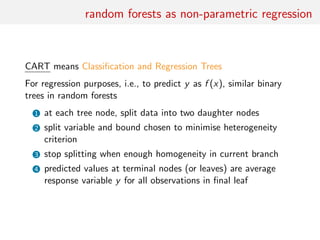 random forests as non-parametric regression
CART means Classiﬁcation and Regression Trees
For regression purposes, i.e., to predict y as f (x), similar binary
trees in random forests
1 at each tree node, split data into two daughter nodes
2 split variable and bound chosen to minimise heterogeneity
criterion
3 stop splitting when enough homogeneity in current branch
4 predicted values at terminal nodes (or leaves) are average
response variable y for all observations in ﬁnal leaf
 