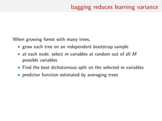 bagging reduces learning variance
When growing forest with many trees,
• grow each tree on an independent bootstrap sample
• at each node, select m variables at random out of all M
possible variables
• Find the best dichotomous split on the selected m variables
• predictor function estimated by averaging trees
 
