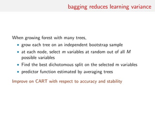 bagging reduces learning variance
When growing forest with many trees,
• grow each tree on an independent bootstrap sample
• at each node, select m variables at random out of all M
possible variables
• Find the best dichotomous split on the selected m variables
• predictor function estimated by averaging trees
Improve on CART with respect to accuracy and stability
 