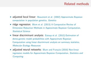 Related methods
• adjusted local linear: Beaumont et al. (2002) Approximate Bayesian
computation in population genetics, Genetics
• ridge regression: Blum et al. (2013) A Comparative Review of
Dimension Reduction Methods in Approximate Bayesian Computation,
Statistical Science
• linear discriminant analysis: Estoup et al. (2012) Estimation of
demo-genetic model probabilities with Approximate Bayesian
Computation using linear discriminant analysis on summary statistics,
Molecular Ecology Resources
• adjusted neural networks: Blum and Fran¸cois (2010) Non-linear
regression models for Approximate Bayesian Computation, Statistics and
Computing
 