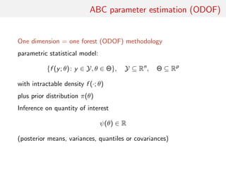 ABC parameter estimation (ODOF)
One dimension = one forest (ODOF) methodology
parametric statistical model:
{f (y; θ): y ∈ Y, θ ∈ Θ}, Y ⊆ Rn
, Θ ⊆ Rp
with intractable density f (·; θ)
plus prior distribution π(θ)
Inference on quantity of interest
ψ(θ) ∈ R
(posterior means, variances, quantiles or covariances)
 