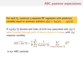 ABC posterior expectations
For each θj , construct a separate RF regression with predictors
variables equal to summary statistics η(y) = {η1(y), . . . , ηk(y)}
If Lb(η(y∗)) denotes leaf index of b-th tree associated with η(y∗)
—leaf reached through path of binary choices in tree—, with |Lb|
response variables
E(θj | η(y∗)) =
1
B
B
b=1
1
|Lb(η(y∗))|
t:η(yt )∈Lb(η(y∗))
θ
(t)
j
is our ABC estimate
 