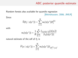 ABC posterior quantile estimate
Random forests also available for quantile regression
[Meinshausen, 2006, JMLR]
Since
ˆE(θj | η(y∗
)) =
N
t=1
wt(η(y∗
))θ
(t)
j
with
wt(η(y∗
)) =
1
B
B
b=1
ILb(η(y∗))(η(yt))
|Lb(η(y∗))|
natural estimate of the cdf of θj is
ˆF(u | η(y∗
)) =
N
t=1
wt(η(y∗
))I{θ
(t)
j ≤u}
.
 