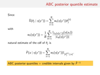 ABC posterior quantile estimate
Since
ˆE(θj | η(y∗
)) =
N
t=1
wt(η(y∗
))θ
(t)
j
with
wt(η(y∗
)) =
1
B
B
b=1
ILb(η(y∗))(η(yt))
|Lb(η(y∗))|
natural estimate of the cdf of θj is
ˆF(u | η(y∗
)) =
N
t=1
wt(η(y∗
))I{θ
(t)
j ≤u}
.
ABC posterior quantiles + credible intervals given by ˆF−1
 
