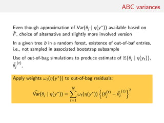ABC variances
Even though approximation of Var(θj | η(y∗)) available based on
ˆF, choice of alternative and slightly more involved version
In a given tree b in a random forest, existence of out-of-baf entries,
i.e., not sampled in associated bootstrap subsample
Use of out-of-bag simulations to produce estimate of E{θj | η(yt)},
˜θj
(t)
,
Apply weights ωt(η(y∗)) to out-of-bag residuals:
Var(θj | η(y∗
)) =
N
t=1
ωt(η(y∗
)) (θ
(t)
j − ˜θj
(t) 2
 