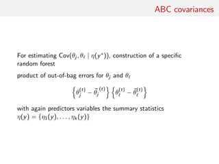 ABC covariances
For estimating Cov(θj , θ | η(y∗)), construction of a speciﬁc
random forest
product of out-of-bag errors for θj and θ
θ
(t)
j − ˜θj
(t)
θ
(t)
− ˜θ
(t)
with again predictors variables the summary statistics
η(y) = {η1(y), . . . , ηk(y)}
 