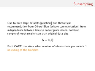 Subsampling
Due to both large datasets [practical] and theoretical
recommendation from G´erard Biau [private communication], from
independence between trees to convergence issues, boostrap
sample of much smaller size than original data size
N = o(n)
Each CART tree stops when number of observations per node is 1:
no culling of the branches
 