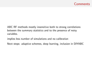 Comments
ABC RF methods mostly insensitive both to strong correlations
between the summary statistics and to the presence of noisy
variables.
implies less number of simulations and no calibration
Next steps: adaptive schemes, deep learning, inclusion in DIYABC
 
