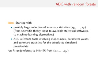 ABC with random forests
Idea: Starting with
• possibly large collection of summary statistics (s1i , . . . , spi )
(from scientiﬁc theory input to available statistical softwares,
to machine-learning alternatives)
• ABC reference table involving model index, parameter values
and summary statistics for the associated simulated
pseudo-data
run R randomforest to infer M from (s1i , . . . , spi )
 