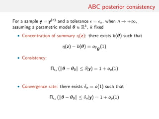 ABC posterior consistency
For a sample y = y(n) and a tolerance = n, when n → +∞,
assuming a parametric model θ ∈ Rk, k ﬁxed
• Concentration of summary η(z): there exists b(θ) such that
η(z) − b(θ) = oP
θ
(1)
• Consistency:
Π n ( θ − θ0 ≤ δ|y) = 1 + op(1)
• Convergence rate: there exists δn = o(1) such that
Π n ( θ − θ0 ≤ δn|y) = 1 + op(1)
 