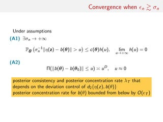 Convergence when n σn
Under assumptions
(A1) ∃σn → +∞
Pθ σ−1
n η(z) − b(θ) > u ≤ c(θ)h(u), lim
u→+∞
h(u) = 0
(A2)
Π( b(θ) − b(θ0) ≤ u) uD
, u ≈ 0
posterior consistency and posterior concentration rate λT that
depends on the deviation control of d2{η(z), b(θ)}
posterior concentration rate for b(θ) bounded from below by O( T )
 