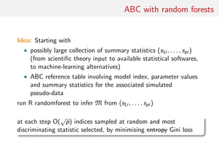 ABC with random forests
Idea: Starting with
• possibly large collection of summary statistics (s1i , . . . , spi )
(from scientiﬁc theory input to available statistical softwares,
to machine-learning alternatives)
• ABC reference table involving model index, parameter values
and summary statistics for the associated simulated
pseudo-data
run R randomforest to infer M from (s1i , . . . , spi )
at each step O(
√
p) indices sampled at random and most
discriminating statistic selected, by minimising entropy Gini loss
 