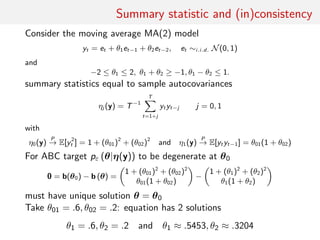 Summary statistic and (in)consistency
Consider the moving average MA(2) model
yt = et + θ1et−1 + θ2et−2, et ∼i.i.d. N(0, 1)
and
−2 ≤ θ1 ≤ 2, θ1 + θ2 ≥ −1, θ1 − θ2 ≤ 1.
summary statistics equal to sample autocovariances
ηj (y) = T−1
T
t=1+j
yt yt−j j = 0, 1
with
η0(y)
P
→ E[y2
t ] = 1 + (θ01)2
+ (θ02)2
and η1(y)
P
→ E[yt yt−1] = θ01(1 + θ02)
For ABC target pε (θ|η(y)) to be degenerate at θ0
0 = b(θ0) − b (θ) =
1 + (θ01)2
+ (θ02)2
θ01(1 + θ02)
−
1 + (θ1)2
+ (θ2)2
θ1(1 + θ2)
must have unique solution θ = θ0
Take θ01 = .6, θ02 = .2: equation has 2 solutions
θ1 = .6, θ2 = .2 and θ1 ≈ .5453, θ2 ≈ .3204
 