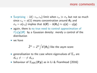 more comments
• Surprising : U(− n, n) limit when n σn but not so much
since n = o(1) means concentration around θ0 and
σn = o( n) implies that b(θ) − b(θ0) ≈ η(z) − η(y)
• again, there is no true need to control approximation of
f (η(y)|θ) by a Gaussian density: merely a control of the
distribution
• we have
˜Zo
= Zo
b (θ0) like the asym score
• generalisation to the case where eigenvalues of Σn are
dn,1 = · · · = dn,k
• behaviour of EABC (θ|y) as in Li & Fearnhead (2016)
 