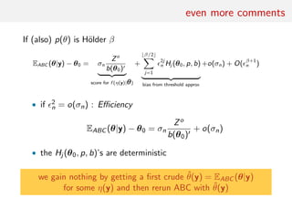 even more comments
If (also) p(θ) is H¨older β
EABC (θ|y) − θ0 = σn
Zo
b(θ0)
score for f (η(y)|θ)
+
β/2
j=1
2j
n Hj (θ0, p, b)
bias from threshold approx
+o(σn) + O( β+1
n )
• if 2
n = o(σn) : Eﬃciency
EABC (θ|y) − θ0 = σn
Zo
b(θ0)
+ o(σn)
• the Hj (θ0, p, b)’s are deterministic
we gain nothing by getting a ﬁrst crude ˆθ(y) = EABC (θ|y)
for some η(y) and then rerun ABC with ˆθ(y)
 