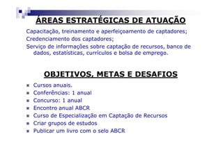 ÁREAS ESTRATÉGICAS DE ATUAÇÃO
Capacitação, treinamento e aperfeiçoamento de captadores;
Credenciamento dos captadores;
Serviço de informações sobre captação de recursos, banco de
  dados, estatísticas, currículos e bolsa de emprego.



      OBJETIVOS, METAS E DESAFIOS
  Cursos anuais.
  Conferências: 1 anual
  Concurso: 1 anual
  Encontro anual ABCR
  Curso de Especialização em Captação de Recursos
  Criar grupos de estudos
  Publicar um livro com o selo ABCR
 
