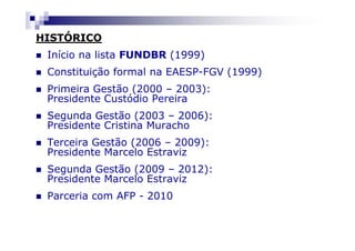HISTÓRICO
 Início na lista FUNDBR (1999)
 Constituição formal na EAESP-FGV (1999)
 Primeira Gestão (2000 – 2003):
 Presidente Custódio Pereira
 Segunda Gestão (2003 – 2006):
 Presidente Cristina Muracho
 Terceira Gestão (2006 – 2009):
 Presidente Marcelo Estraviz
 Segunda Gestão (2009 – 2012):
 Presidente Marcelo Estraviz
 Parceria com AFP - 2010
 