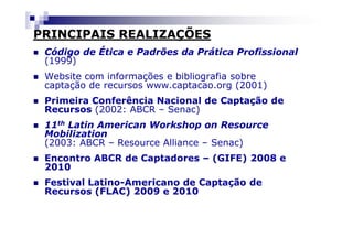 PRINCIPAIS REALIZAÇÕES
 Código de Ética e Padrões da Prática Profissional
 (1999)
 Website com informações e bibliografia sobre
 captação de recursos www.captacao.org (2001)
 Primeira Conferência Nacional de Captação de
 Recursos (2002: ABCR – Senac)
 11th Latin American Workshop on Resource
 Mobilization
 (2003: ABCR – Resource Alliance – Senac)
 Encontro ABCR de Captadores – (GIFE) 2008 e
 2010
 Festival Latino-Americano de Captação de
 Recursos (FLAC) 2009 e 2010
 
