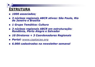 ESTRUTURA
 1000 associados;
 3 núcleos regionais ABCR ativos: São Paulo, Rio
 de Janeiro e Brasília
 1 Grupo Temático: Cultura
 3 núcleos regionais ABCR em estruturação:
 Rondônia, Porto Alegre e Salvador
 10 Diretores + 3 Coordenadores Regionais
 Portal: www.captacao.org
 6.000 cadastrados na newsletter semanal
 