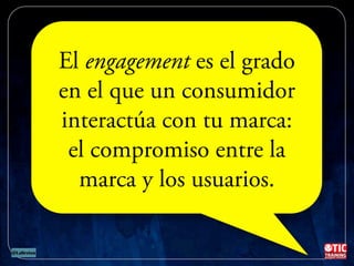 Oportunidad para generar
ENGAGEMENT
El engagement es el grado
en el que un consumidor
interactúa con tu marca:
el compromiso entre la
marca y los usuarios.
 