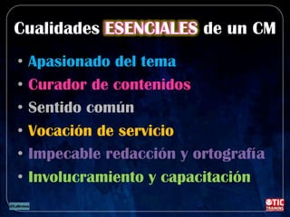 Cualidades ESENCIALES de un CM
•  Apasionado del tema
•  Curador de contenidos
•  Sentido común
•  Vocación de servicio
•  Impecable redacción y ortografía
•  Involucramiento y capacitación
 