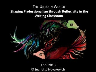 THE UNBORN WORLD
Shaping Professionalism through Reflexivity in the
Writing Classroom
April 2018
© Jeanette Novakovich
 