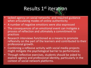 Theoretical Framework: Archer (2007)
• Reflexivity can make the difference between social mobility
and social paralysis.
• Reflexivity consists of the “internal conversation that takes
place in silence without conventions or rules or manners
(73)
• Archer claims, “We talk to ourselves about society in
relation to ourselves and about ourselves in relation to
society” (88).
• In times of crisis, when there is discontinuity or incongruity,
individuals often shift into a mode where reflexivity
becomes the guiding principle of practice (Archer, 2012:17).
• Educators can play a crucial role helping learners create a
strong sense of agency and internal conversations might be
a key element:
 