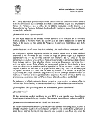 Ministerio de la Protección Social
República de Colombia
No. La Ley establece que los empleadores y los Fondos de Pensiones deben afiliar a
todos los empleados o pensionados. Si usted no está afiliado exíjale a su empleador o
Fondo de Pensiones que lo afilie. Si no obtiene respuesta puede dirigirse a la
Superintendencia Nacional de Salud donde deberán tramitar su queja. Exija la afiliación
para usted y su familia
¿Puedo afiliar a mis hijos adoptivos?
Sí. Los hijos adoptivos del afiliado tendrán derecho a ser incluidos en la cobertura
familiar, desde el momento mismo de su entrega a los padres adoptantes por parte del
ICBF, o de alguna de las Casas de Adopción debidamente reconocidas por dicho
Instituto.
¿Además de los beneficiarios descritos en la Ley 100, puedo afiliar a otras personas?
Sí. Cumpliendo algunos requisitos: cuando un afiliado desee afiliar a otras personas
diferentes a las descritas en esta cartilla se exige en primer lugar, que dependan
económicamente de él; además deberán ser menores de 12 años si no son
consanguíneos o, tener un parentesco hasta el tercer grado de consanguinidad si lo son
(esto incluye padres, hijos, abuelos, nietos, hermanos, bisabuelos, biznietos, tíos y
sobrinos entre otros). Este afiliado se denominará cotizante dependiente y tiene
derecho a los mismos servicios que los beneficiarios. Si las personas cumplen estos
requisitos podrán ser incluidos en el grupo familiar, siempre y cuando el afiliado pague
un aporte adicional por cada una de ellas equivalente a la Unidad de Pago por
Capitación (UPC), cuyo valor varía según la edad, el sexo y el lugar de residencia de las
mismas; el valor que el Consejo Nacional de Seguridad Nacional en Salud defina para
promoción y prevención, más un 10% destinado a la subcuenta de solidaridad.
En todo caso el afiliado cotizante deberá garantizar como mínimo un año de afiliación
del miembro dependiente y en consecuencia el pago de los valores correspondientes.
¿Si escogí una EPS y no me gustó o me atienden mal, puedo cambiarme?
¿Cuántas veces?
Sí. Las personas pueden cambiarse de una EPS a otra cuando todos los afiliados
inscritos por el cotizante hayan cumplido 24 meses de estar afiliados en la misma EPS.
¿Puedo interrumpir la afiliación sin perder mis derechos?
Es posible interrumpir la afiliación y la cotización sin pérdida de la antigüedad, cuando el
afiliado cotizante y sus beneficiarios residan temporalmente en el exterior y reanuden el
pago de sus aportes dentro del mes siguiente a su regreso al país. Para ello, antes del
 