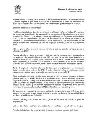 Ministerio de la Protección Social
República de Colombia
viaje el afiliado cotizante debe avisar a la EPS donde esté afiliado. Cuando el afiliado
cotizante regrese al país debe continuar en la misma EPS y hacer un aporte del 1%
sobre 12 su Ingreso base de cotización, por cada mes en que residió en el exterior.
¿Pueden desafiliar al pensionado?
No. El pensionado tiene derecho a mantener su afiliación en forma vitalicia. Por tanto no
es posible su desafiliación. La suspensión o eliminación de la afiliación es una grave
irregularidad. Si ello ocurre, el responsable será el Fondo de Pensiones y éste deberá
cubrir todas las necesidades de salud de los pensionados afectados, mientras se
recupera la condición normal de afiliación. Esta imposibilidad de desafiliarse no impide
ejercer el derecho a cambiarse de EPS por su propia voluntad, como ha sido explicado
antes.
¿Si uno pierde el empleo o lo cambia por otro o deja de percibir ingresos, pierde la
afiliación a la EPS?
Cuando el afiliado pierde el empleo o deja de percibir ingresos como independiente
para cotizar y ha estado afiliado a una EPS por más de un año, tiene derecho a la
atención de urgencias durante cuatro semanas más y en el caso de estar recibiendo
algún tratamiento, a continuar con él durante el mismo período. Si ha estado afiliado a
la misma EPS durante cinco años, tendrá estos mismos derechos durante tres meses.
Tanto el empleado cotizante, al momento de perder el empleo, como su empleador,
deben reportar este hecho a la EPS. Si más adelante vuelve a emplearse, volverá
nuevamente a cotizar como empleado, pero siempre a la misma EPS.
Si el empleado cotizante cambia de un empleo a otro, su nuevo empleador deberá
reportar este hecho a la EPS a la que el empleado se encontraba afiliado y empezar a
pagar el 8% que le corresponde. Al empleado le será descontando el 4% de su salario,
como ocurría en su empleo anterior. Si no cambia a otro empleo sino que comienza a
trabajar por su cuenta y sus nuevos ingresos son iguales o superiores a dos salarios
mínimos mensuales, deberá cotizar el 12% del total de sus nuevos ingresos.
En caso que los nuevos ingresos como trabajador independiente sean inferiores a dos
salarios mínimos mensuales, puede solicitar el ingreso al Sistema de Seguridad Social
en Salud, por el Régimen Subsidiado.
Sistema de Seguridad Social en Salud ¿Cuál es la base de cotización para los
empleados?
La base de cotización para los empleados depende del tipo de vinculación que tengan.
Para los trabajadores del sector privado vinculados mediante contrato de trabajo:
 