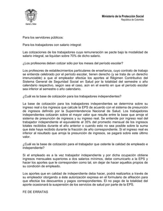 Ministerio de la Protección Social
República de Colombia
Para los servidores públicos:
Para los trabajadores con salario integral:
Las cotizaciones de los trabajadores cuya remuneración se pacte bajo la modalidad de
salario integral, se liquidan sobre 70% de dicho salario.
¿Los profesores deben cotizar sólo por los meses del período escolar?
Los profesores de establecimientos particulares de enseñanza, cuyo contrato de trabajo
se entienda celebrado por el período escolar, tienen derecho (y se trata de un derecho
irrenunciable) a que el empleador efectúe los aportes al Régimen Contributivo del
Sistema General de Seguridad Social en Salud por la totalidad del semestre o año
calendario respectivo, según sea el caso, aún en el evento en que el período escolar
sea inferior al semestre o año calendario.
¿Cuál es la base de cotización para los trabajadores independientes?
La base de cotización para los trabajadores independientes se determina sobre su
ingreso real o los ingresos que calcule la EPS de acuerdo con el sistema de presunción
de ingresos definido por la Superintendencia Nacional de Salud. Los trabajadores
independientes cotizarán sobre el mayor valor que resulte entre la base que arroje el
sistema de presunción de ingresos y su ingreso real. Se entiende por ingreso real del
trabajador independiente el equivalente al 35% del promedio mensual de los ingresos
totales recibidos durante el año anterior o cuando esto no sea posible sobre la suma
que éste haya recibido durante la fracción de año correspondiente. Si el ingreso real es
inferior al resultado que arroja la presunción de ingresos, se pagará sobre este último
valor.
¿Cuál es la base de cotización para el trabajador que ostente la calidad de empleado e
independiente?
Si el empleado es a la vez trabajador independiente y por dicha ocupación obtiene
ingresos mensuales superiores a dos salarios mínimos, debe comunicarlo a la EPS y
hacer los aportes que le corresponden como tal, sin dejar de hacer aquellos propios de
su condición de empleado.
Los aportes que en calidad de independiente deba hacer, podrá realizarlos a través de
su empleador otorgando a éste autorización expresa en el formulario de afiliación para
que efectúe los descuentos y pagos correspondientes. El no pago de la totalidad del
aporte ocasionará la suspensión de los servicios de salud por parte de la EPS.
FE DE ERRATAS
 