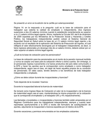 Ministerio de la Protección Social
República de Colombia
Se presentó un error en la edición de la cartilla por extemporaneidad:
Página 14: en la respuesta a la pregunta: cuál es la base de cotización para el
trabajador que ostenta la calidad de empleado e independiente, dice ingresos
superiores a dos (2) salarios mínimos cuando lo establecido recientemente es superior
a un (1) salario mínimo legal vigente. Ahora, mediante la Circular 001 del 6 de diciembre
de 2004 expedida por los Ministerios de la Protección Social y Hacienda y Crédito
Público, los trabajadores independientes podrán cotizar al Sistema General de
Seguridad Social en Salud sobre la base de un (1) salario mínimo legal vigente y de
acuerdo con el resultado de la aplicación del Sistema de Presunción de Ingreso, el cual
reflejará el valor efectivamente devengado por el trabajador independiente, es decir, si
tiene ingresos adicionales y/o devenga más de un salario mínimo, deberá cotizar por un
valor superior al salario mínimo legal vigente.
¿Cuál es la base de cotización para los pensionados?
La base de cotización para los pensionados es el monto de la pensión mensual recibida
y nunca se acepta una base para la cotización inferior a dicha cuantía. Sin embargo, si
el pensionado ingresa nuevamente a la fuerza productiva del país debe comunicarlo a
la EPS y hacer los aportes que le corresponden como empleado o como trabajador
independiente, según sea el caso, sin dejar de hacer aquellos propios de su condición
de pensionado. En tales casos, tendrá derecho a los beneficios de todo trabajador
independiente o empleado.
¿Cómo se debe cotizar durante las incapacidades y licencias?
Todo depende de la novedad. Veamos:
Durante la incapacidad laboral la licencia de maternidad:
Se tomará como Ingreso Base de Cotización el valor de la incapacidad o de la licencia
de maternidad según sea el caso, manteniéndose la misma proporción en la cotización
que le corresponde al empleador y al trabajador (8% y 4% respectivamente).
Las llamadas «novedades» o incapacidades y licencias también están amparadas por el
Régimen Contributivo para los trabajadores independientes, siempre y cuando sean
reportadas oportunamente a la EPS a través del formulario de autoliquidación de
aportes, adjuntando la incapacidad o licencia expedida por el médico de la EPS.
Durante vacaciones y permisos remunerados en los empleados cotizantes:
 