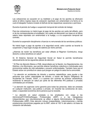 Ministerio de la Protección Social
República de Colombia
Las cotizaciones se causarán en su totalidad y el pago de los aportes se efectuará
sobre el último ingreso base de cotización reportado con anterioridad a la fecha en la
cual el trabajador hubiera iniciado el disfrute de las respectivas vacaciones o permisos.
Durante el periodo de huelga o suspensión temporal del contrato de trabajo:
Para las cotizaciones no habrá lugar al pago de los aportes por parte del afiliado, pero
sí de los correspondientes al empleador, los cuales se efectuarán con base en el último
salario base reportado con anterioridad a la huelga, o a la suspensión temporal del
contrato.
Durante la suspensión disciplinaria o licencia no remunerada de los servidores públicos:
No habrá lugar a pago de aportes a la seguridad social, salvo cuando se levante la
suspensión y haya lugar al pago de salarios por dicho período.
¿Además de recibir los beneficios por estar afiliado al Régimen Contributivo, tengo
derecho a otros beneficios en salud?
Sí. El Sistema General de Seguridad Social en Salud le permite beneficiarse
adicionalmente de los siguientes planes de atención:
* El Plan de Atención Básica o PAB, desarrollado por la Nación, los Departamentos, los
Distritos y los Municipios, que permite obtener beneficios colectivos e individuales para
promocionar estilos de vida saludables y prevenir enfermedades. También hace que el
Estado actúe con prontitud en casos que pongan en peligro la salud de la comunidad.
* La atención en accidentes de tránsito y eventos catastróficos, para ayudar a las
personas que sufren calamidades de tránsito, a través del Seguro Obligatorio de
Accidentes de Tránsito, SOAT, o a quienes son víctimas de eventos catastróficos,
recibiendo la atención en salud por parte de las diferentes IPS públicas o privadas
contratadas por el Estado.
* La atención de urgencias como garantía para todas las personas, debe ser prestada
en cualquier institución, sea pública o privada, sin importar las condiciones de sexo,
edad, o capacidad económica de la persona que la necesite.
* La atención en salud prestada a los empleados con cargo a las
AdministradFVVXAOrpRiesgos Profesionales (ARP) y a los trabajadores
independientes que voluntariamente se afilien a alguna Administradora de Riesgos
Profesionales (ARP). Esta atención incluye incapacidades, indemnizaciones y demás
prestaciones económicas pagadas por la ARP, sobre el 100 % del salario o la base de
cotización del afectado.
 