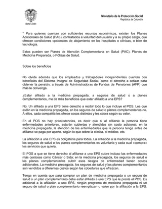 Ministerio de la Protección Social
República de Colombia
* Para quienes cuentan con suficientes recursos económicos, existen los Planes
Adicionales de Salud (PAS), contratados a voluntad del usuario y a su propio cargo, que
ofrecen condiciones opcionales de alojamiento en los hospitales o clínicas, o bien de
tecnología.
Estos pueden ser Planes de Atención Complementaria en Salud (PAC), Planes de
Medicina Preparada, o Pólizas de Salud.
Sobre los beneficios
No olvide además que los empleados y trabajadores independientes cuentan con
beneficios del Sistema Integral de Seguridad Social, como el derecho a cotizar para
obtener la pensión, a través de Administradoras de Fondos de Pensiones (AFP) que
más le convenga.
¿Estar afiliado a la medicina prepagada, a seguros de salud o a planes
complementarios, me da más beneficios que estar afiliado a una EPS?
No. Un afiliado a una EPS tiene derecho a recibir todo lo que incluye el POS. Los que
están en la medicina prepagada, en los seguros de salud o planes complementarios no.
A ellos, cada compañía les ofrece cosas distintas y les cobra según su valor.
En el POS no hay preexistencias, es decir que si al afiliarse la persona tiene
enfermedades anteriores, estarán cubiertas y atendidas sin costo adicional; en la
medicina prepagada, la atención de las enfermedades que la persona tenga antes de
afiliarse se paga por aparte, según lo que cobre la clínica, el médico, etc.
La afiliación a una EPS es obligatoria para todos. La afiliación a la medicina prepagada,
los seguros de salud o los planes complementarios es voluntaria y cada cual «compra»
los servicios que quiera.
El POS a que se tiene derecho al afiliarse a una EPS cubre incluso las enfermedades
más costosas como Cáncer o Sida; en la medicina prepagada, los seguros de salud o
los planes complementarios cubrir esos riesgos de enfermedad tienen costos
adicionales. La medicina prepagada, los seguros de salud y los planes complementarios
son vendidos a diferentes costos según las coberturas que ofrezcan.
Tenga en cuenta que para comprar un plan de medicina prepagada o un seguro de
salud o un plan complementario debe estar afiliado a una EPS que le preste el POS. Es
adicional a la afiliación a una EPS, ningún programa de medicina prepagada ni un
seguro de salud o plan complementario reemplazan o valen por la afiliación a la EPS.
 